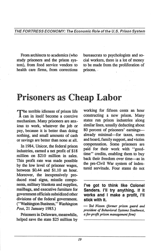 THE FORTRESS ECONOMY: The Economic Role of the U.S. Prison System  From architects to academics (who study prisoners and the prison sys- tem), from food service vendors to health care firms, from corrections  bureaucrats to psychologists and so- cial workers, there is a lot of money to be made from the proliferation of prisons.  Prisoners as Cheap Labor  he terrible idleness of prison life can in itself become a coercive ‘mechanism. Many prisoners are anx- ious 10 work, whatever the job or pay, because it is better than doing nothing, and small amounts of cash or savings are beter than none at all. In 1984, Unicor, the federal prison industries, eamed a net profit of $18 million on $210 million in sales. This profit rate was made possible by the low level of prisoner wages, between $044 and $1.10 an hour. Moreover, the inexpensively pro- duced road signs, missile compo- neats, military blankets and supplies, ‘mailbags, and executive furniture for ‘government officials subsidized other divisions of the federal government. (“Washington Business,* Washingion Post, 21 January 1985.) Prisoners in Delaware, meanwhile, helped save the state 525 million by  working for fifteen cents an hour constructing a new prison. Many states run prison industries along similar lines, usually deducting about 80 percent of prisoners’ eamings— already minimal—for taxes, room and board, family support, and victim compensation. Some prisoners are paid for their work with *‘good- time” credits, enabling them to buy back their freedom over time—as in the pre-Civil War system of inden- wred servitude. Four states do not  I’ve got 1o think like Colonel Sanders. I’l try anything. If it works and | make a profit, ’l stick with it.  ~— Ted Nissen (former prison guard and president of Behavioral Systems Southwest, for-proftprison management irm)  19 